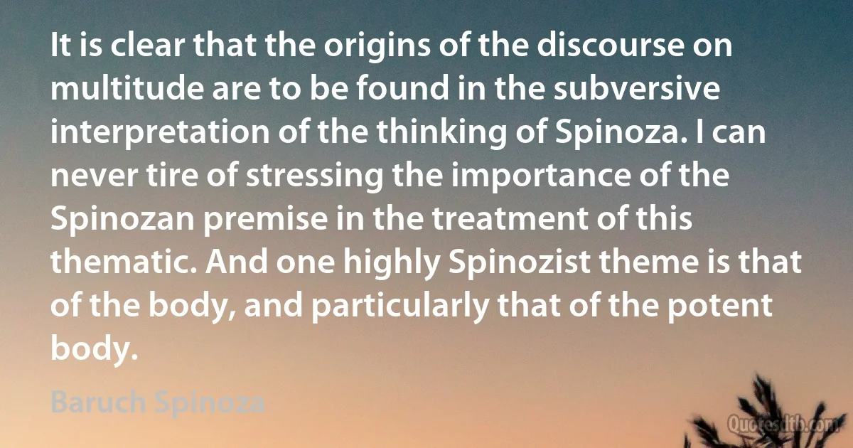 It is clear that the origins of the discourse on multitude are to be found in the subversive interpretation of the thinking of Spinoza. I can never tire of stressing the importance of the Spinozan premise in the treatment of this thematic. And one highly Spinozist theme is that of the body, and particularly that of the potent body. (Baruch Spinoza)