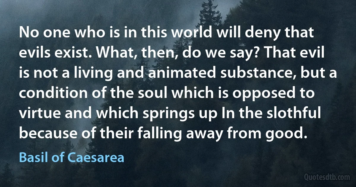 No one who is in this world will deny that evils exist. What, then, do we say? That evil is not a living and animated substance, but a condition of the soul which is opposed to virtue and which springs up In the slothful because of their falling away from good. (Basil of Caesarea)