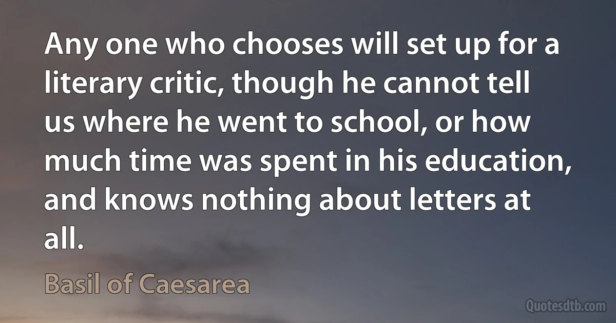 Any one who chooses will set up for a literary critic, though he cannot tell us where he went to school, or how much time was spent in his education, and knows nothing about letters at all. (Basil of Caesarea)