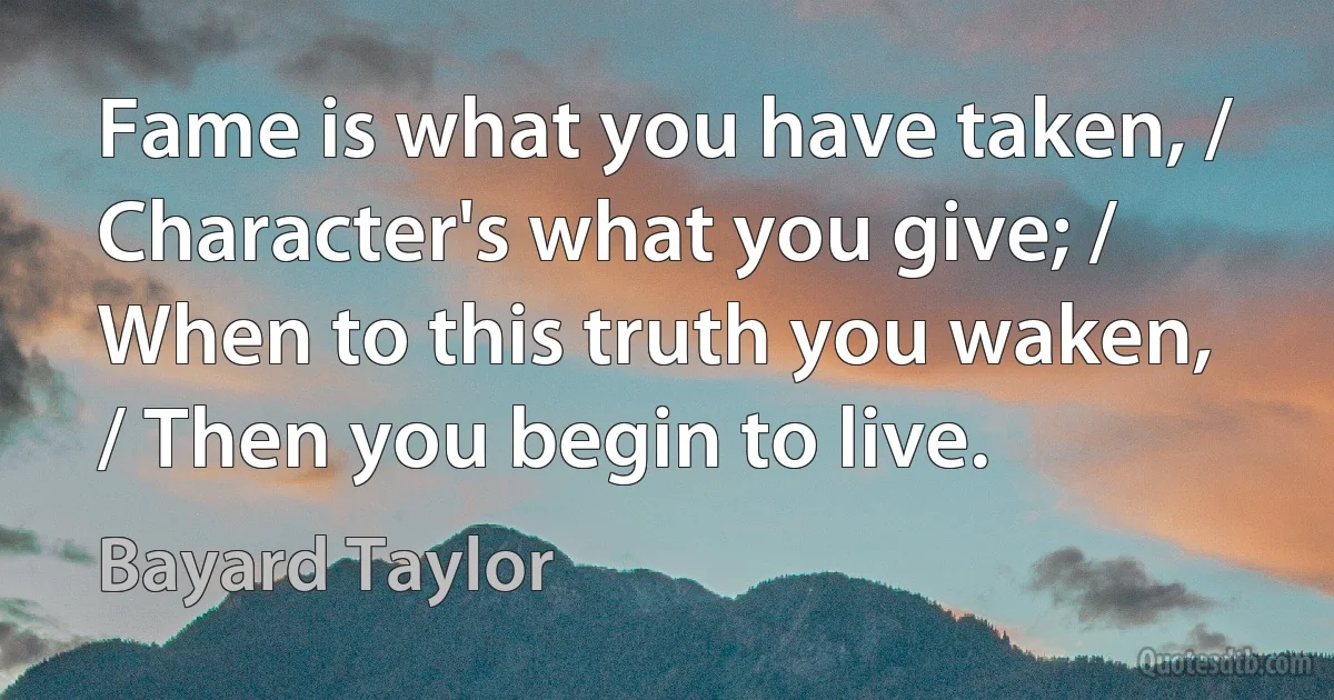 Fame is what you have taken, / Character's what you give; / When to this truth you waken, / Then you begin to live. (Bayard Taylor)