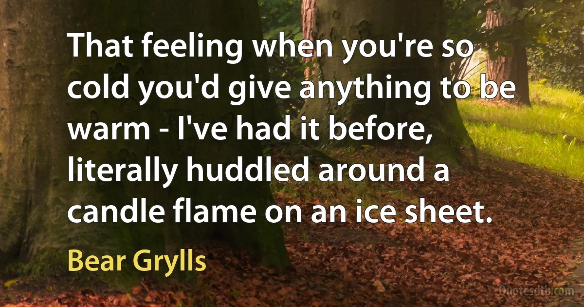 That feeling when you're so cold you'd give anything to be warm - I've had it before, literally huddled around a candle flame on an ice sheet. (Bear Grylls)