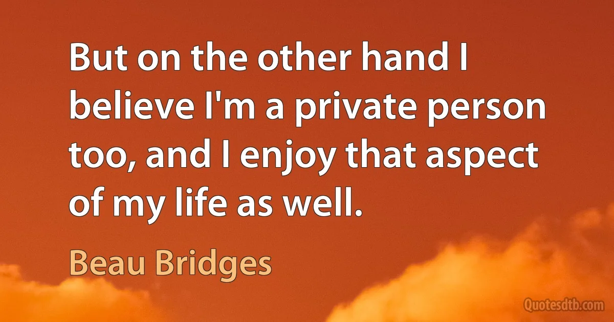 But on the other hand I believe I'm a private person too, and I enjoy that aspect of my life as well. (Beau Bridges)