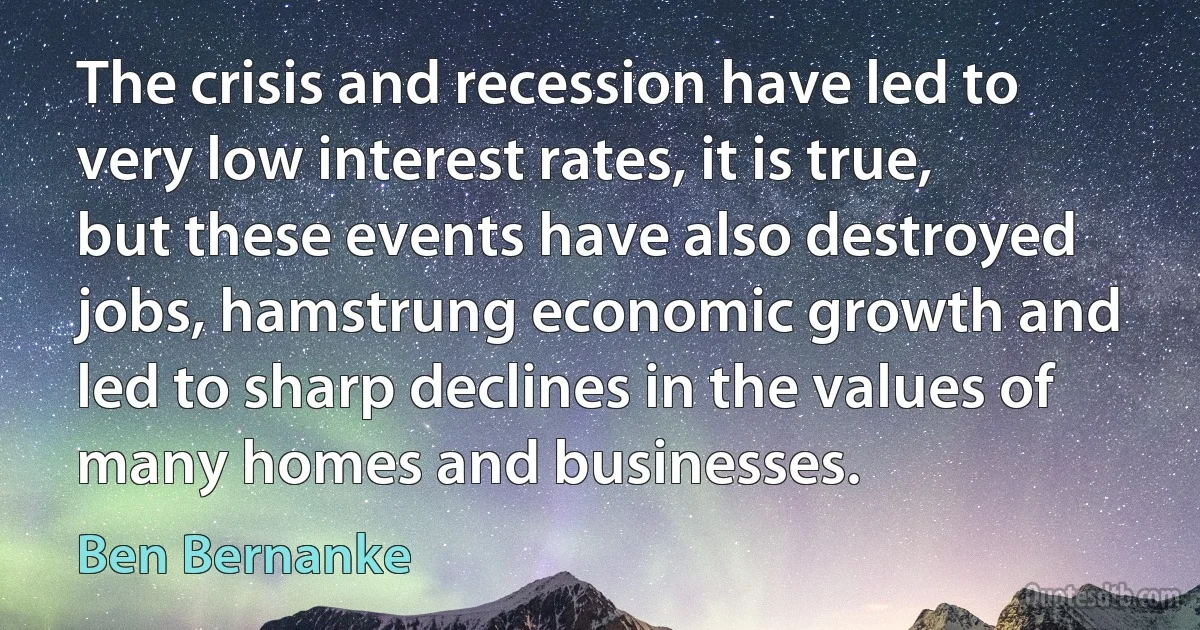 The crisis and recession have led to very low interest rates, it is true, but these events have also destroyed jobs, hamstrung economic growth and led to sharp declines in the values of many homes and businesses. (Ben Bernanke)