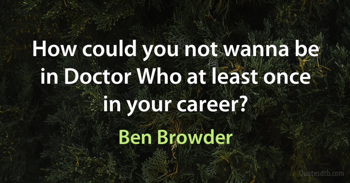 How could you not wanna be in Doctor Who at least once in your career? (Ben Browder)