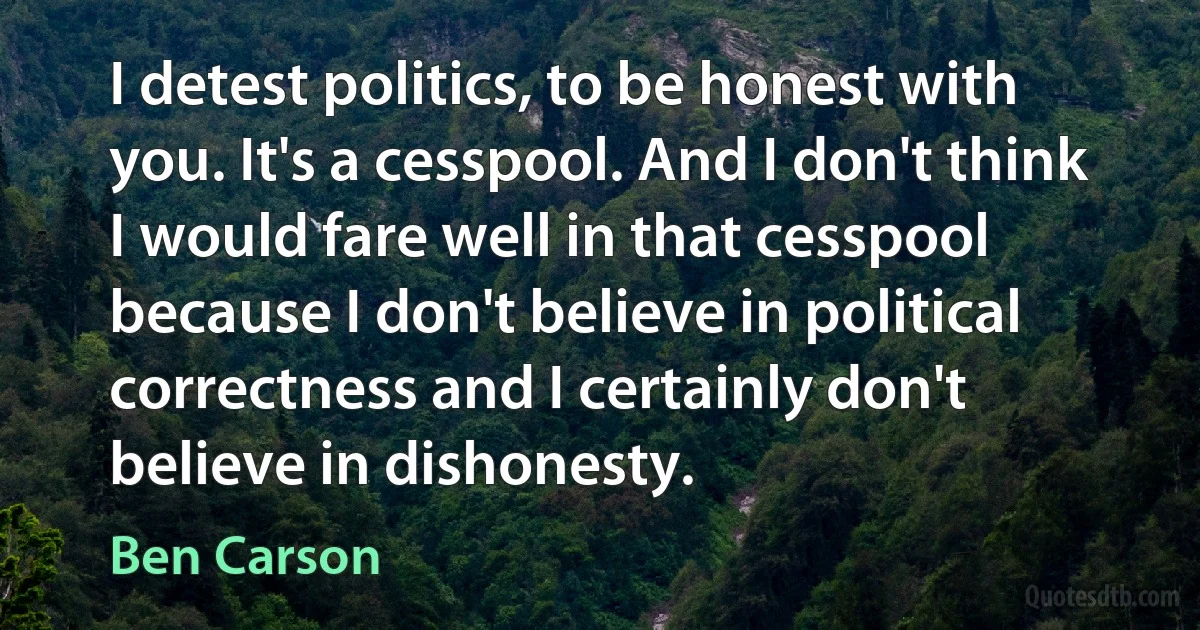 I detest politics, to be honest with you. It's a cesspool. And I don't think I would fare well in that cesspool because I don't believe in political correctness and I certainly don't believe in dishonesty. (Ben Carson)