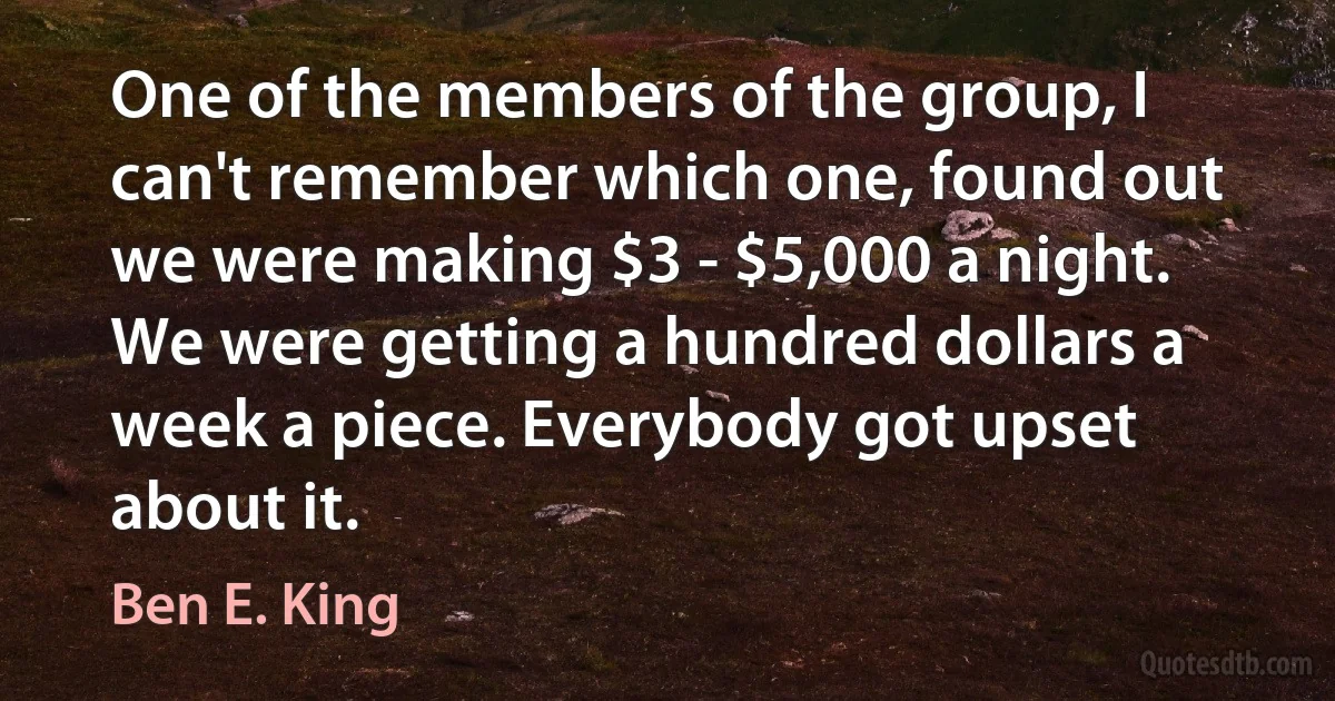 One of the members of the group, I can't remember which one, found out we were making $3 - $5,000 a night. We were getting a hundred dollars a week a piece. Everybody got upset about it. (Ben E. King)