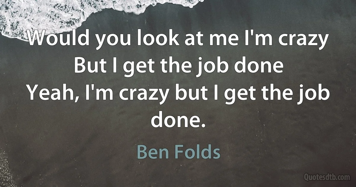 Would you look at me I'm crazy
But I get the job done
Yeah, I'm crazy but I get the job done. (Ben Folds)