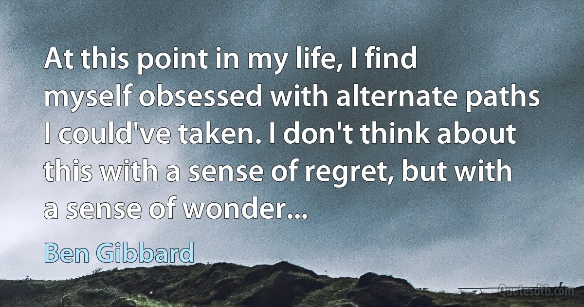 At this point in my life, I find myself obsessed with alternate paths I could've taken. I don't think about this with a sense of regret, but with a sense of wonder... (Ben Gibbard)