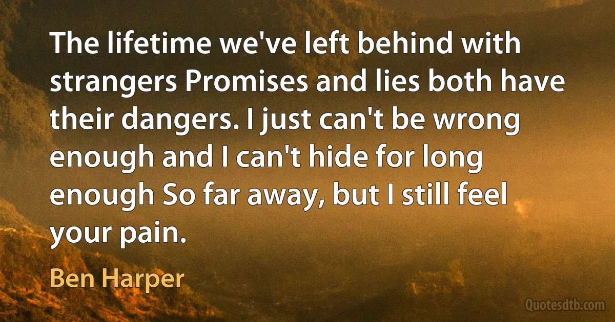 The lifetime we've left behind with strangers Promises and lies both have their dangers. I just can't be wrong enough and I can't hide for long enough So far away, but I still feel your pain. (Ben Harper)