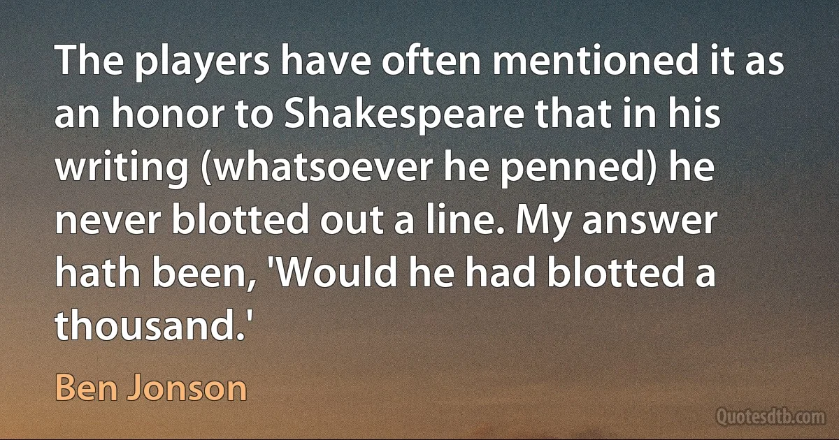 The players have often mentioned it as an honor to Shakespeare that in his writing (whatsoever he penned) he never blotted out a line. My answer hath been, 'Would he had blotted a thousand.' (Ben Jonson)