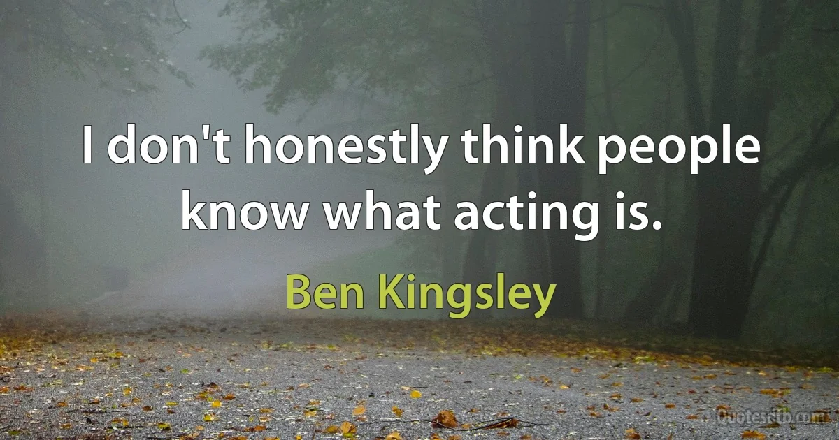 I don't honestly think people know what acting is. (Ben Kingsley)