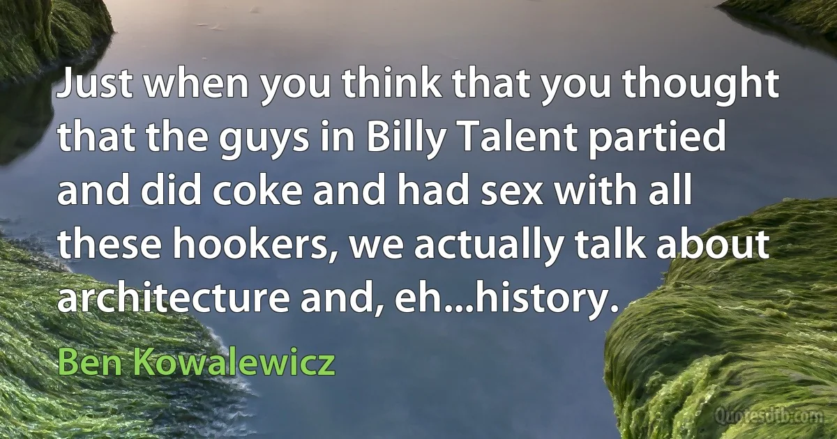 Just when you think that you thought that the guys in Billy Talent partied and did coke and had sex with all these hookers, we actually talk about architecture and, eh...history. (Ben Kowalewicz)