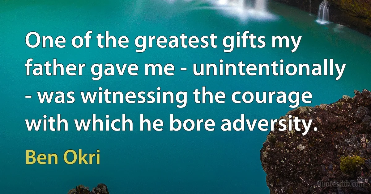 One of the greatest gifts my father gave me - unintentionally - was witnessing the courage with which he bore adversity. (Ben Okri)