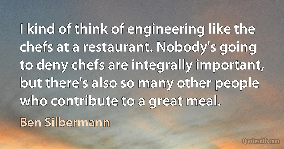 I kind of think of engineering like the chefs at a restaurant. Nobody's going to deny chefs are integrally important, but there's also so many other people who contribute to a great meal. (Ben Silbermann)