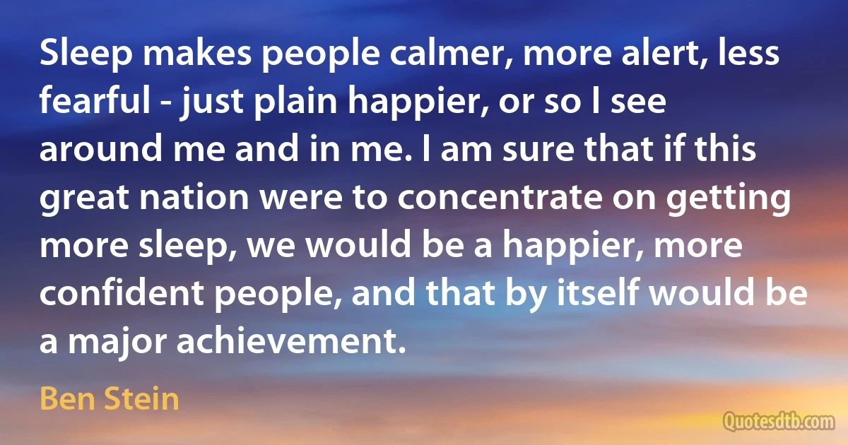 Sleep makes people calmer, more alert, less fearful - just plain happier, or so I see around me and in me. I am sure that if this great nation were to concentrate on getting more sleep, we would be a happier, more confident people, and that by itself would be a major achievement. (Ben Stein)