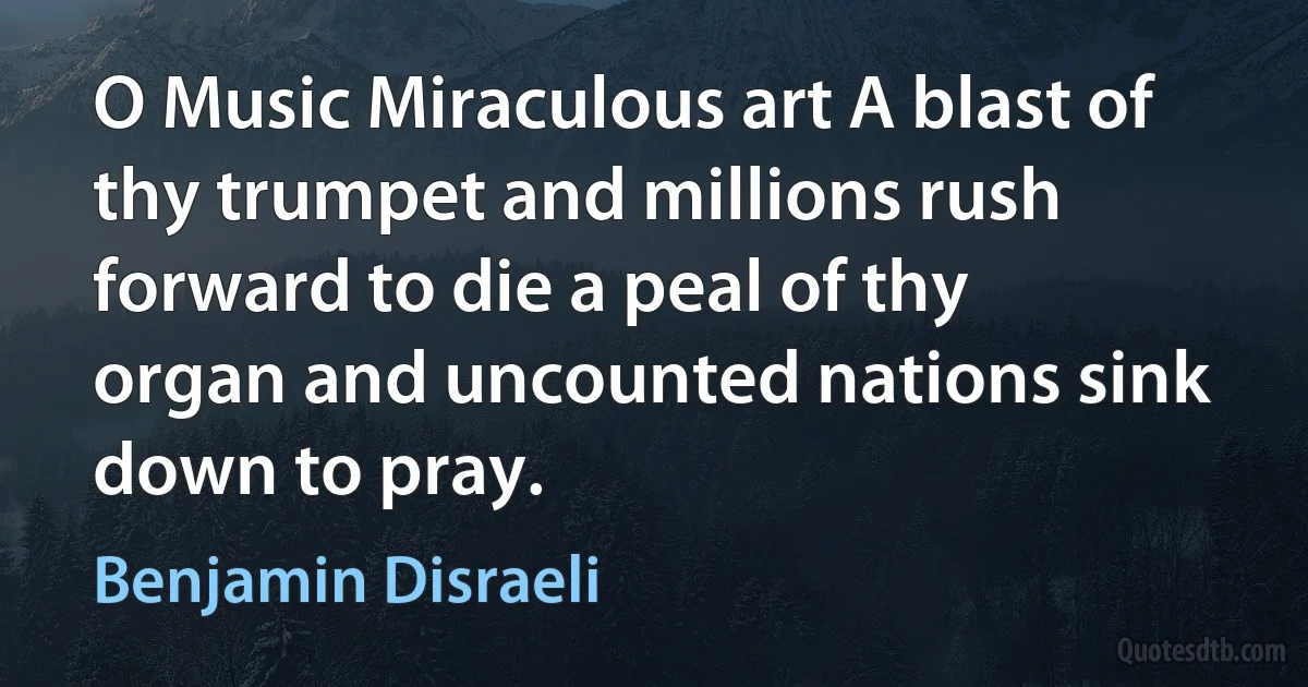 O Music Miraculous art A blast of thy trumpet and millions rush forward to die a peal of thy organ and uncounted nations sink down to pray. (Benjamin Disraeli)