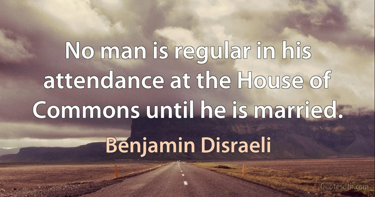 No man is regular in his attendance at the House of Commons until he is married. (Benjamin Disraeli)