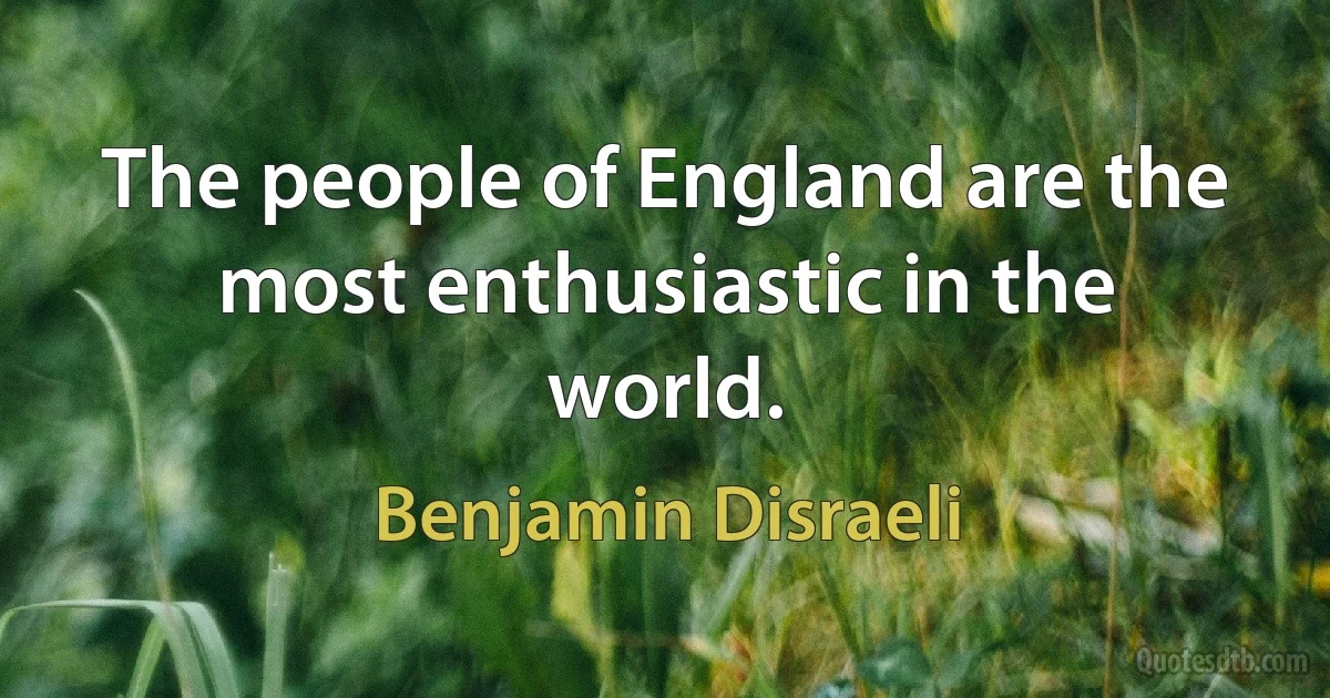 The people of England are the most enthusiastic in the world. (Benjamin Disraeli)