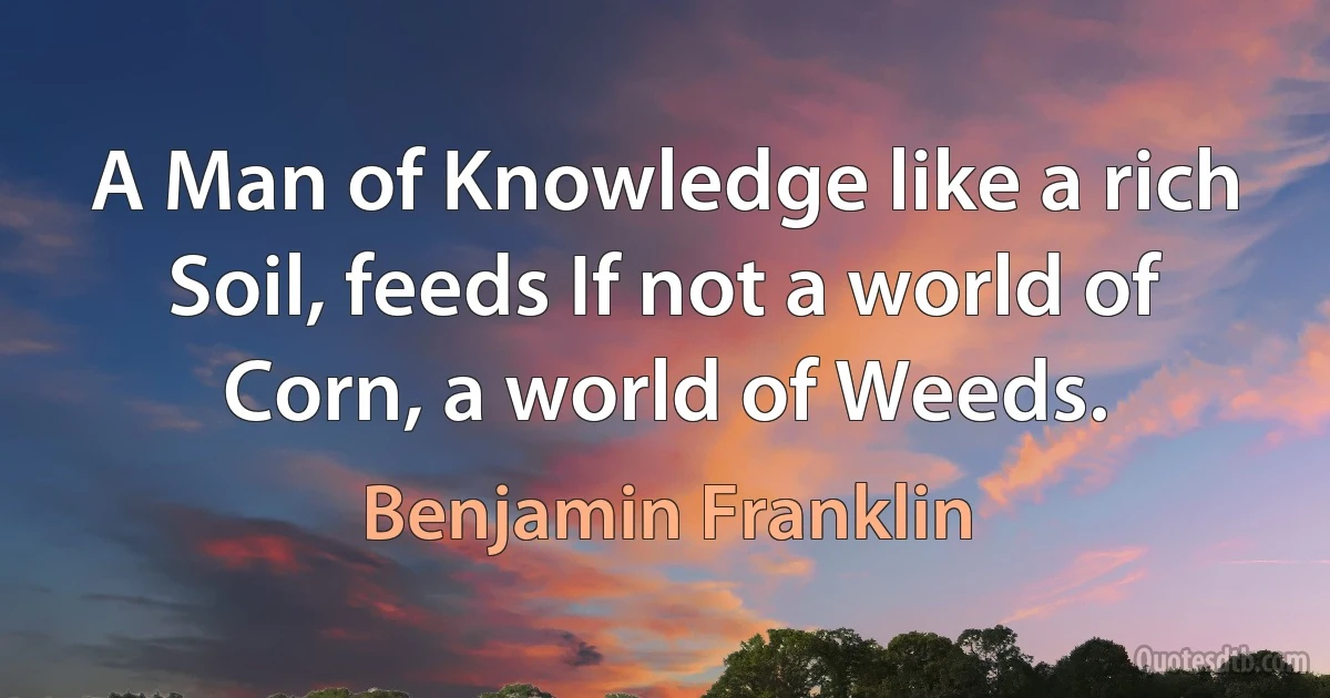 A Man of Knowledge like a rich Soil, feeds If not a world of Corn, a world of Weeds. (Benjamin Franklin)