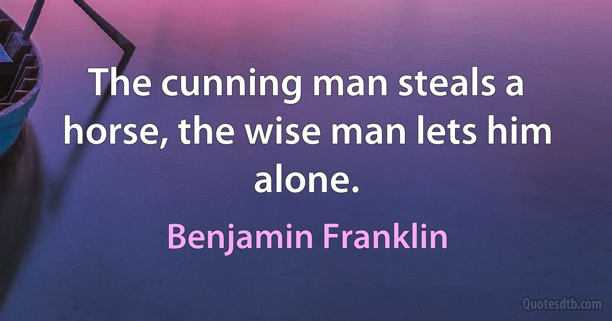 The cunning man steals a horse, the wise man lets him alone. (Benjamin Franklin)