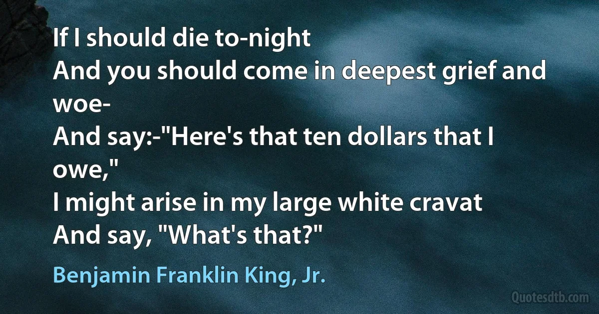 If I should die to-night
And you should come in deepest grief and woe-
And say:-"Here's that ten dollars that I owe,"
I might arise in my large white cravat
And say, "What's that?" (Benjamin Franklin King, Jr.)