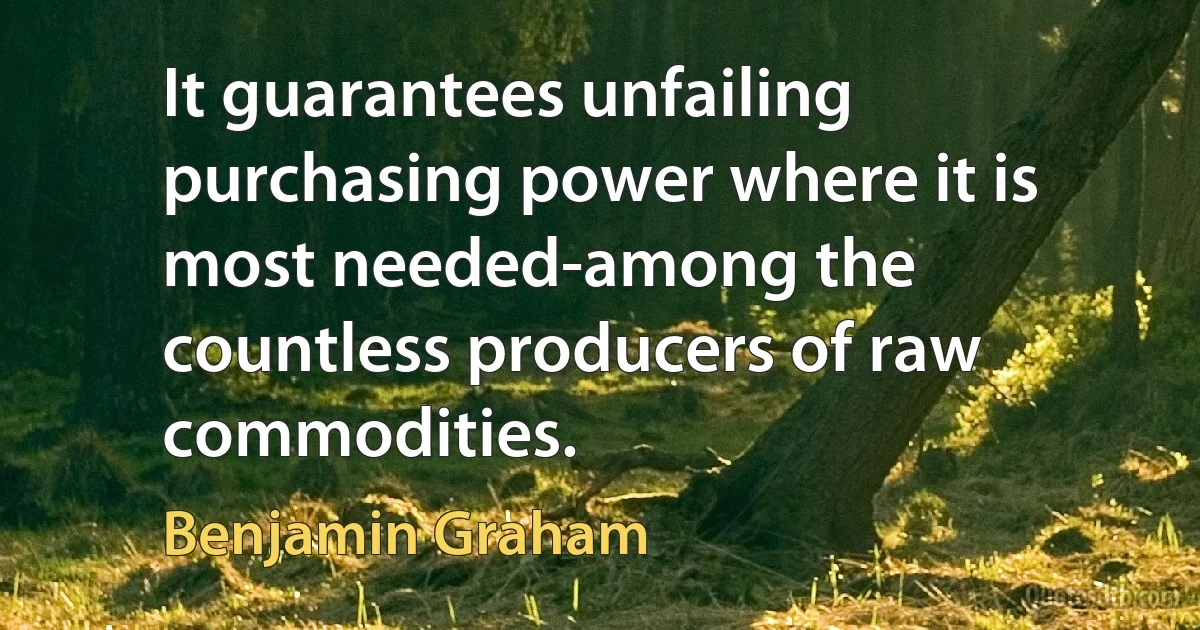 It guarantees unfailing purchasing power where it is most needed-among the countless producers of raw commodities. (Benjamin Graham)