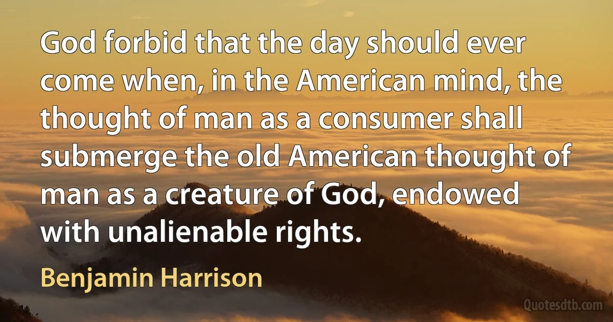 God forbid that the day should ever come when, in the American mind, the thought of man as a consumer shall submerge the old American thought of man as a creature of God, endowed with unalienable rights. (Benjamin Harrison)