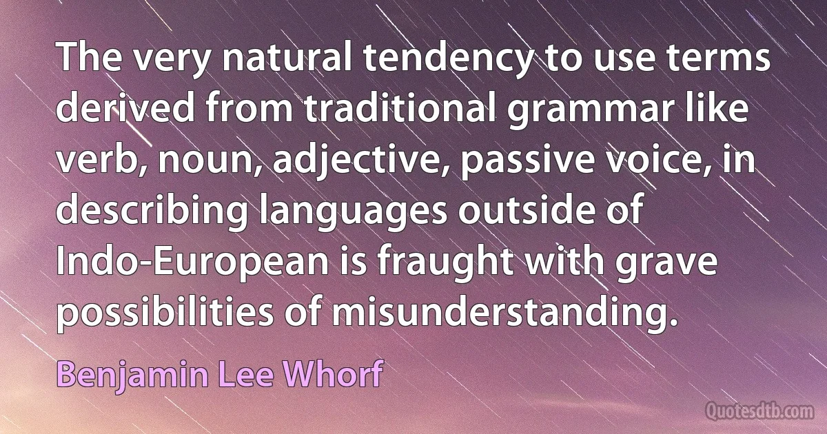 The very natural tendency to use terms derived from traditional grammar like verb, noun, adjective, passive voice, in describing languages outside of Indo-European is fraught with grave possibilities of misunderstanding. (Benjamin Lee Whorf)