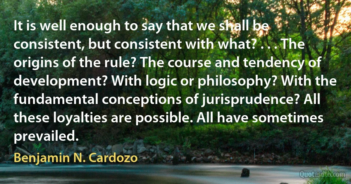 It is well enough to say that we shall be consistent, but consistent with what? . . . The origins of the rule? The course and tendency of development? With logic or philosophy? With the fundamental conceptions of jurisprudence? All these loyalties are possible. All have sometimes prevailed. (Benjamin N. Cardozo)