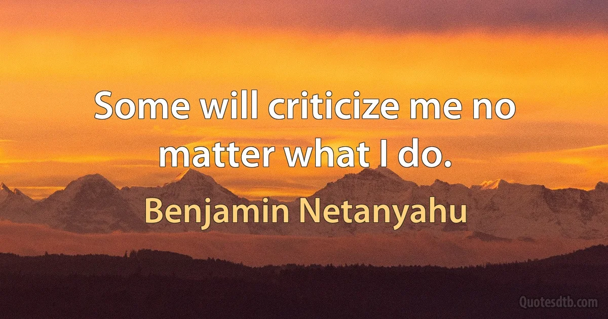 Some will criticize me no matter what I do. (Benjamin Netanyahu)