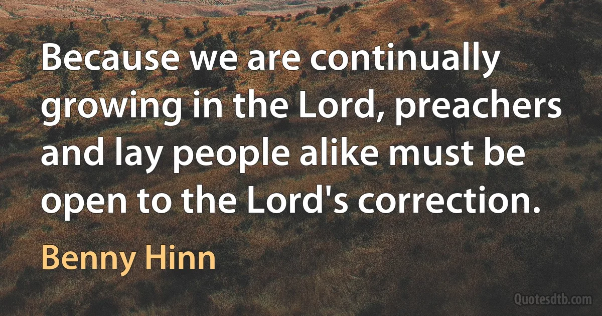 Because we are continually growing in the Lord, preachers and lay people alike must be open to the Lord's correction. (Benny Hinn)