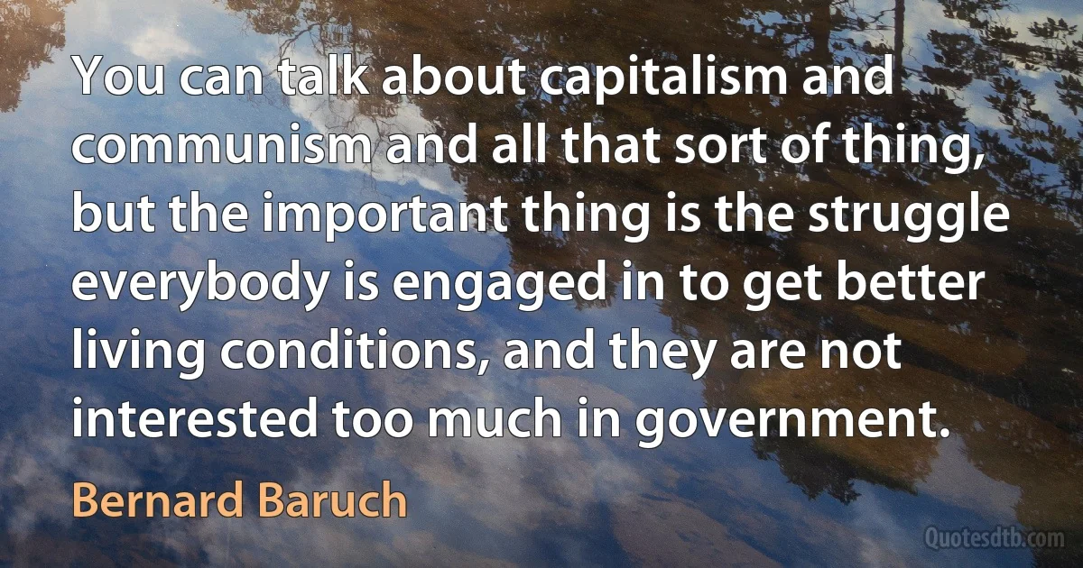 You can talk about capitalism and communism and all that sort of thing, but the important thing is the struggle everybody is engaged in to get better living conditions, and they are not interested too much in government. (Bernard Baruch)