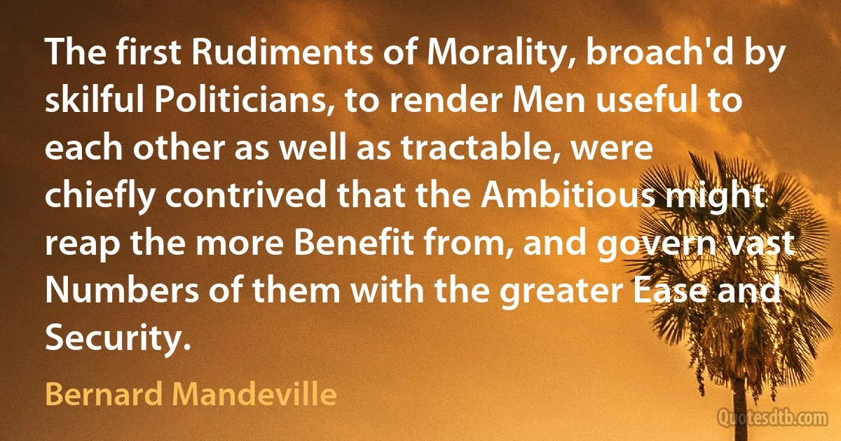 The first Rudiments of Morality, broach'd by skilful Politicians, to render Men useful to each other as well as tractable, were chiefly contrived that the Ambitious might reap the more Benefit from, and govern vast Numbers of them with the greater Ease and Security. (Bernard Mandeville)