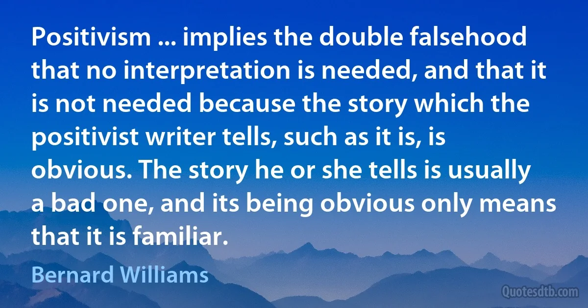 Positivism ... implies the double falsehood that no interpretation is needed, and that it is not needed because the story which the positivist writer tells, such as it is, is obvious. The story he or she tells is usually a bad one, and its being obvious only means that it is familiar. (Bernard Williams)