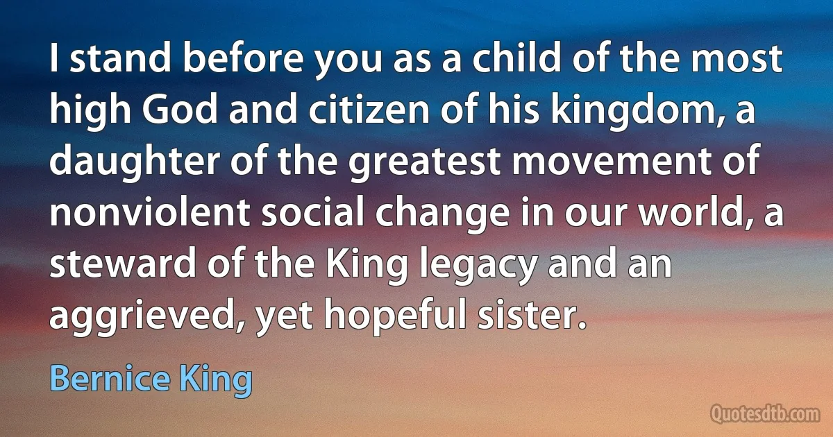 I stand before you as a child of the most high God and citizen of his kingdom, a daughter of the greatest movement of nonviolent social change in our world, a steward of the King legacy and an aggrieved, yet hopeful sister. (Bernice King)