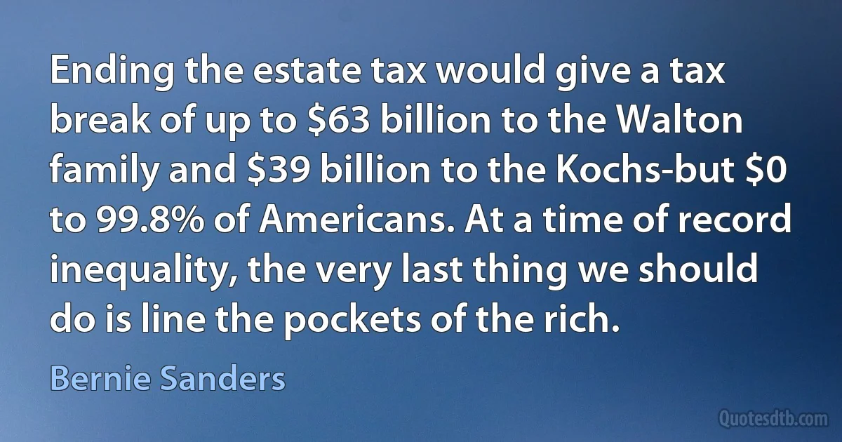 Ending the estate tax would give a tax break of up to $63 billion to the Walton family and $39 billion to the Kochs-but $0 to 99.8% of Americans. At a time of record inequality, the very last thing we should do is line the pockets of the rich. (Bernie Sanders)