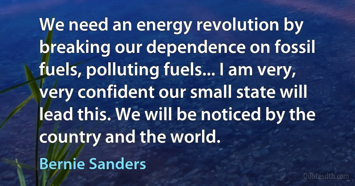 We need an energy revolution by breaking our dependence on fossil fuels, polluting fuels... I am very, very confident our small state will lead this. We will be noticed by the country and the world. (Bernie Sanders)