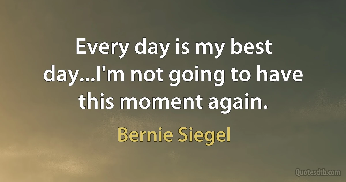 Every day is my best day...I'm not going to have this moment again. (Bernie Siegel)