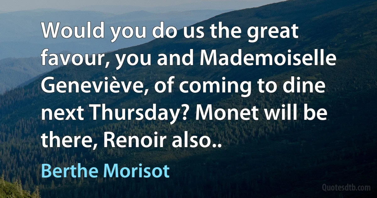 Would you do us the great favour, you and Mademoiselle Geneviève, of coming to dine next Thursday? Monet will be there, Renoir also.. (Berthe Morisot)