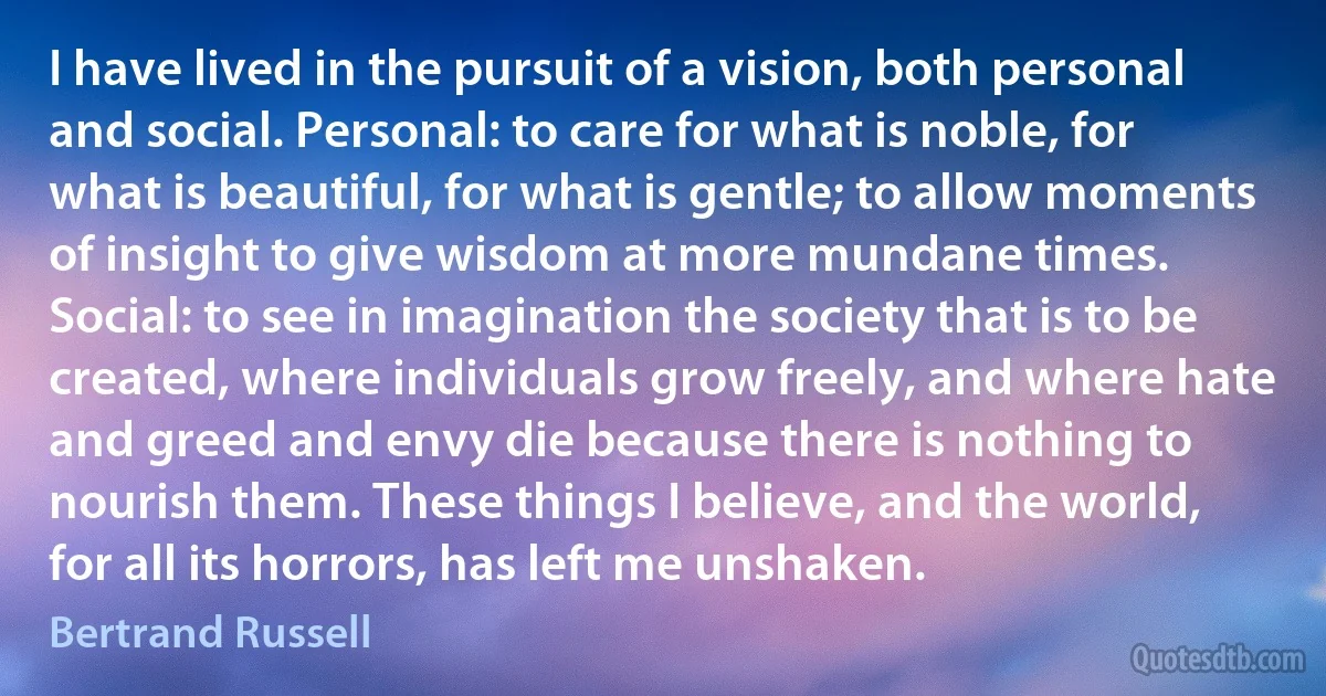 I have lived in the pursuit of a vision, both personal and social. Personal: to care for what is noble, for what is beautiful, for what is gentle; to allow moments of insight to give wisdom at more mundane times. Social: to see in imagination the society that is to be created, where individuals grow freely, and where hate and greed and envy die because there is nothing to nourish them. These things I believe, and the world, for all its horrors, has left me unshaken. (Bertrand Russell)