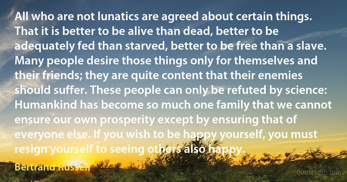 All who are not lunatics are agreed about certain things. That it is better to be alive than dead, better to be adequately fed than starved, better to be free than a slave. Many people desire those things only for themselves and their friends; they are quite content that their enemies should suffer. These people can only be refuted by science: Humankind has become so much one family that we cannot ensure our own prosperity except by ensuring that of everyone else. If you wish to be happy yourself, you must resign yourself to seeing others also happy. (Bertrand Russell)