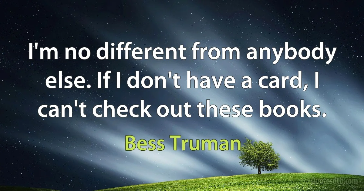 I'm no different from anybody else. If I don't have a card, I can't check out these books. (Bess Truman)