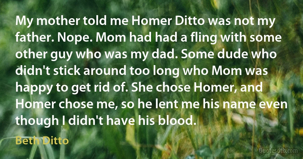 My mother told me Homer Ditto was not my father. Nope. Mom had had a fling with some other guy who was my dad. Some dude who didn't stick around too long who Mom was happy to get rid of. She chose Homer, and Homer chose me, so he lent me his name even though I didn't have his blood. (Beth Ditto)