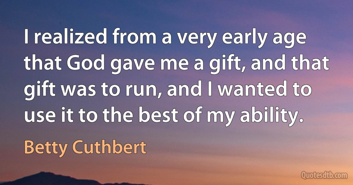 I realized from a very early age that God gave me a gift, and that gift was to run, and I wanted to use it to the best of my ability. (Betty Cuthbert)