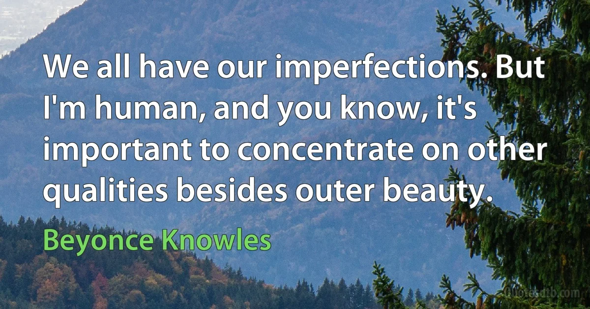 We all have our imperfections. But I'm human, and you know, it's important to concentrate on other qualities besides outer beauty. (Beyonce Knowles)