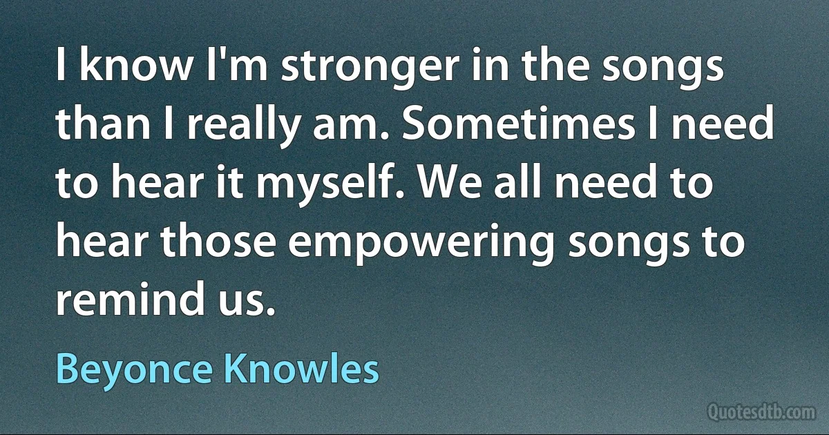 I know I'm stronger in the songs than I really am. Sometimes I need to hear it myself. We all need to hear those empowering songs to remind us. (Beyonce Knowles)