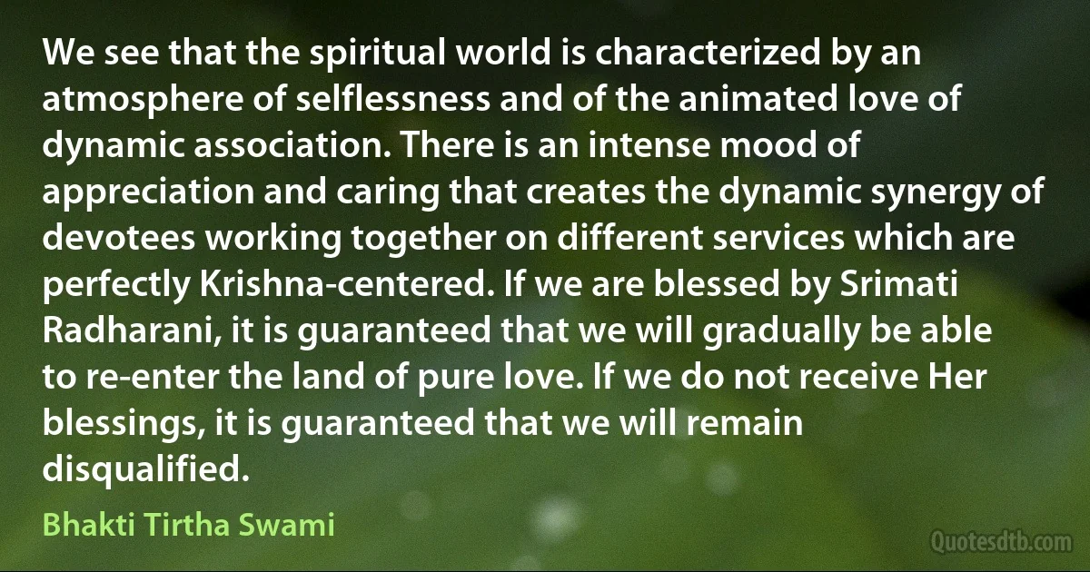 We see that the spiritual world is characterized by an atmosphere of selflessness and of the animated love of dynamic association. There is an intense mood of appreciation and caring that creates the dynamic synergy of devotees working together on different services which are perfectly Krishna-centered. If we are blessed by Srimati Radharani, it is guaranteed that we will gradually be able to re-enter the land of pure love. If we do not receive Her blessings, it is guaranteed that we will remain disqualified. (Bhakti Tirtha Swami)