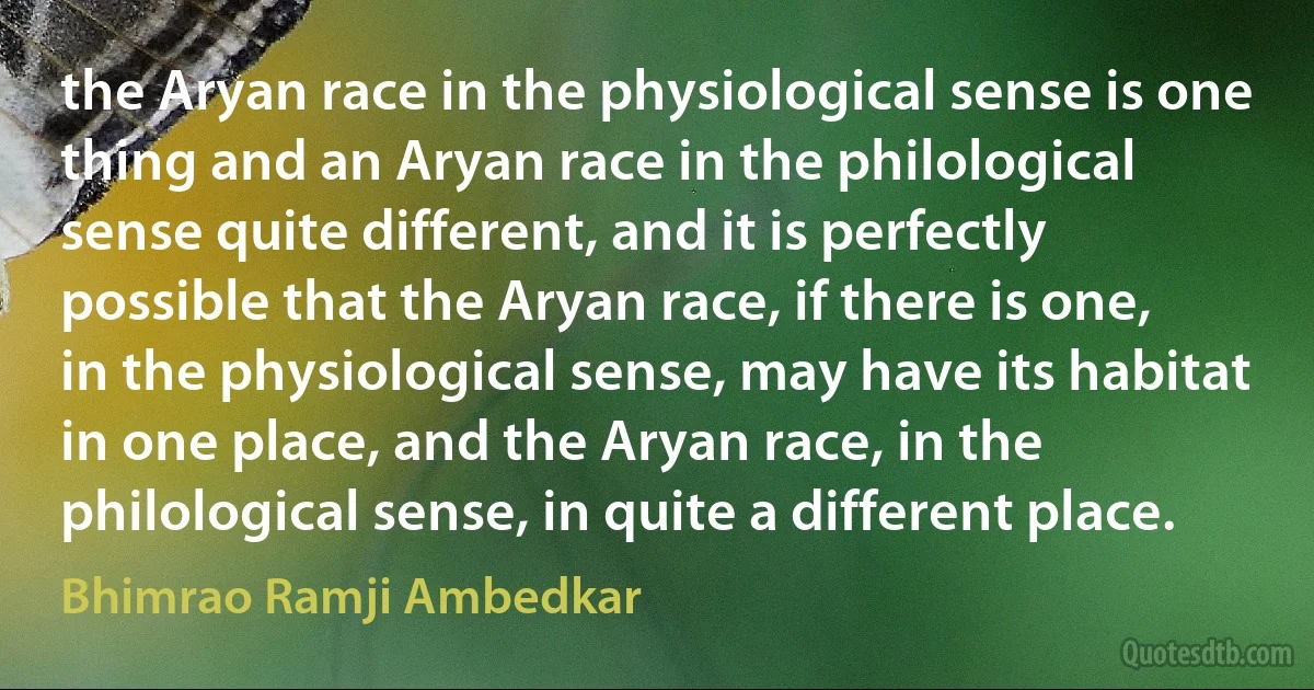 the Aryan race in the physiological sense is one thing and an Aryan race in the philological sense quite different, and it is perfectly possible that the Aryan race, if there is one, in the physiological sense, may have its habitat in one place, and the Aryan race, in the philological sense, in quite a different place. (Bhimrao Ramji Ambedkar)