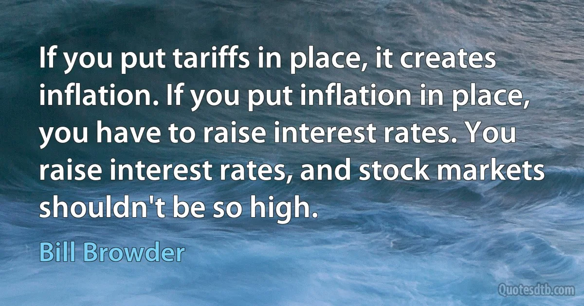 If you put tariffs in place, it creates inflation. If you put inflation in place, you have to raise interest rates. You raise interest rates, and stock markets shouldn't be so high. (Bill Browder)