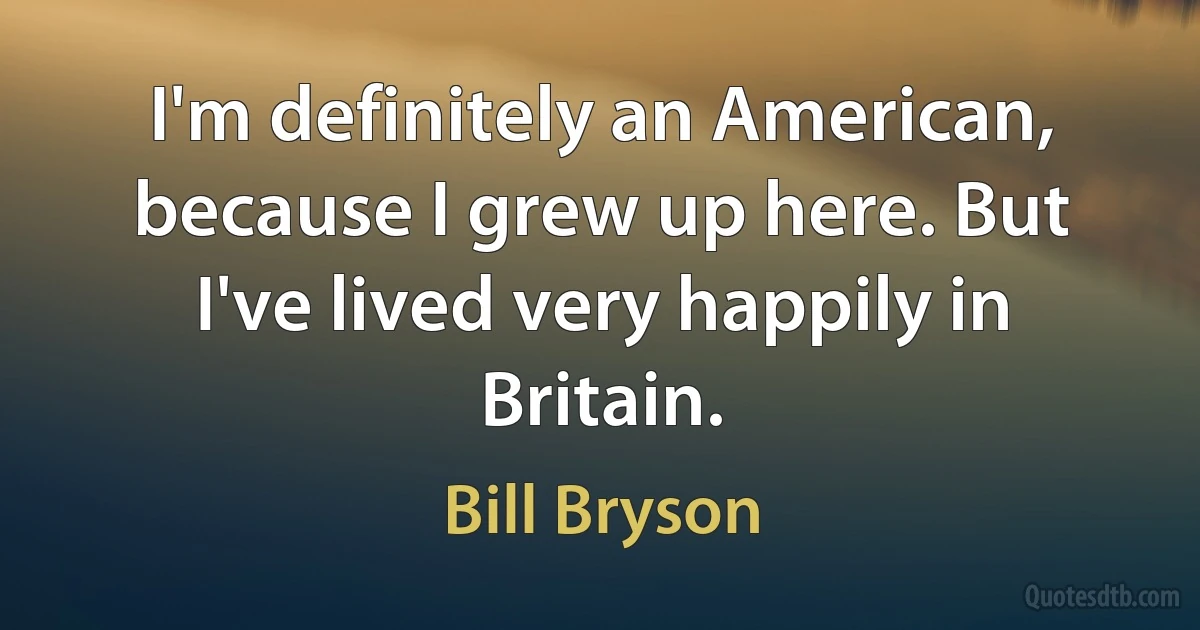 I'm definitely an American, because I grew up here. But I've lived very happily in Britain. (Bill Bryson)